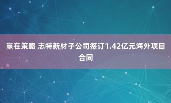 赢在策略 志特新材子公司签订1.42亿元海外项目合同