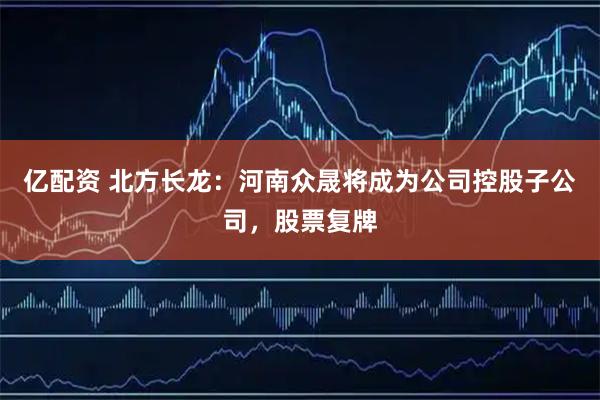 亿配资 北方长龙：河南众晟将成为公司控股子公司，股票复牌