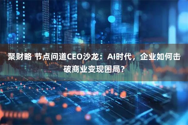 聚财略 节点问道CEO沙龙:AI时代,企业如何击破商业变现困局?