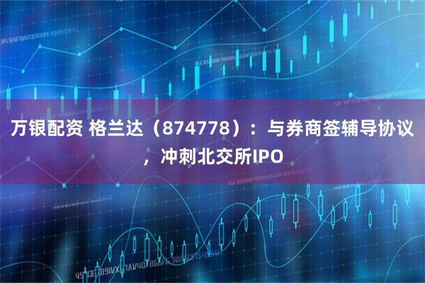 万银配资 格兰达（874778）：与券商签辅导协议，冲刺北交所IPO