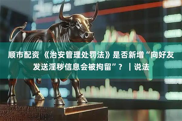 顺市配资 《治安管理处罚法》是否新增“向好友发送淫秽信息会被拘留”？｜说法