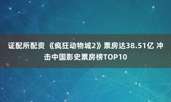 证配所配资 《疯狂动物城2》票房达38.51亿 冲击中国影史票房榜TOP10