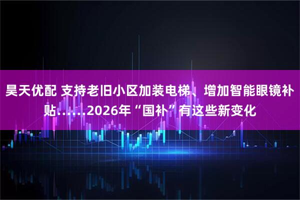 昊天优配 支持老旧小区加装电梯、增加智能眼镜补贴……2026年“国补”有这些新变化