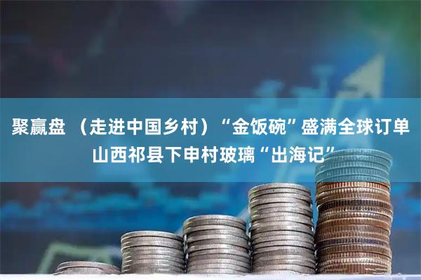 聚赢盘 (走进中国乡村)“金饭碗”盛满全球订单 山西祁县下申村玻璃“出海记”
