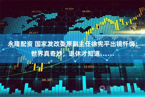 永隆配资 国家发改委原副主任徐宪平出镜忏悔：世界真奇妙，退休才知道……