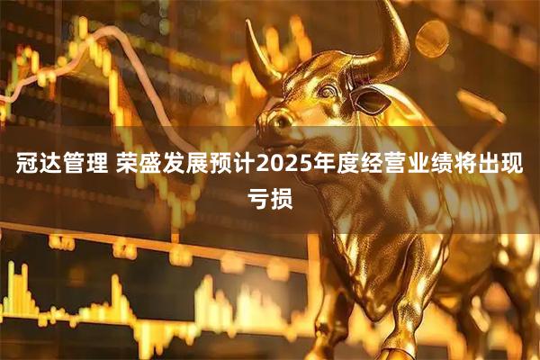 冠达管理 荣盛发展预计2025年度经营业绩将出现亏损