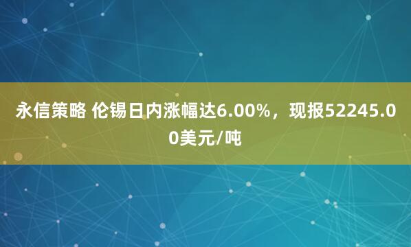 永信策略 伦锡日内涨幅达6.00%，现报52245.00美元/吨