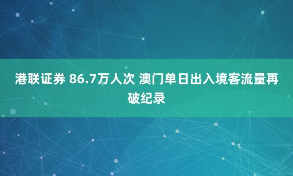 港联证券 86.7万人次 澳门单日出入境客流量再破纪录
