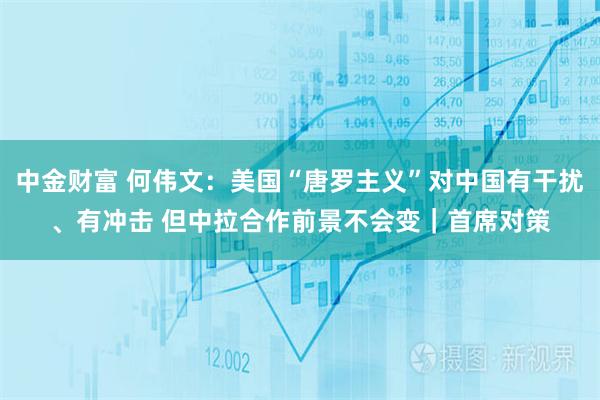 中金财富 何伟文：美国“唐罗主义”对中国有干扰、有冲击 但中拉合作前景不会变｜首席对策
