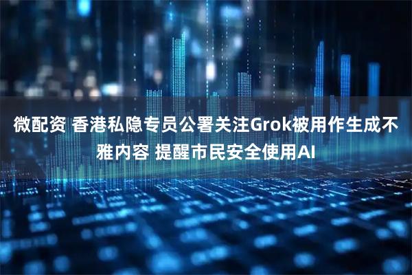 微配资 香港私隐专员公署关注Grok被用作生成不雅内容 提醒市民安全使用AI