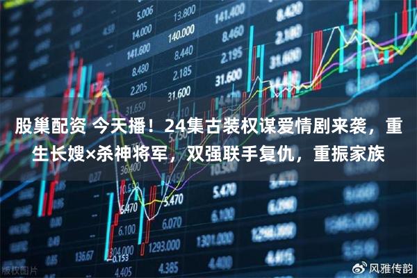 股巢配资 今天播！24集古装权谋爱情剧来袭，重生长嫂×杀神将军，双强联手复仇，重振家族