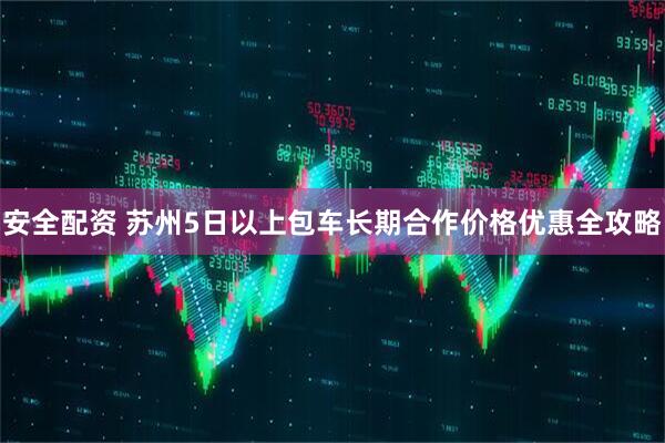 安全配资 苏州5日以上包车长期合作价格优惠全攻略