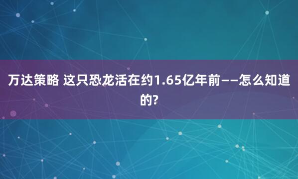 万达策略 这只恐龙活在约1.65亿年前——怎么知道的?