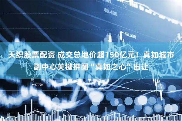 天织股票配资 成交总地价超150亿元！真如城市副中心关键拼图“真如之心”出让